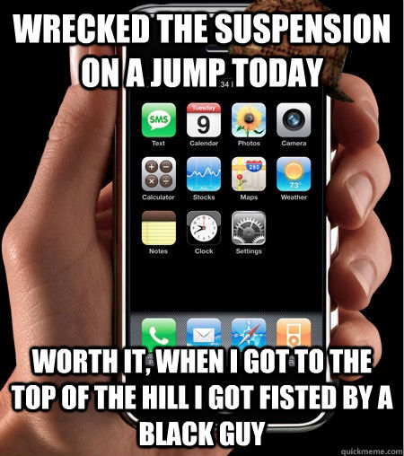 Wrecked the suspension on a jump today worth it, when i got to the top of the hill i got fisted by a black guy  Scumbag Autocorrect