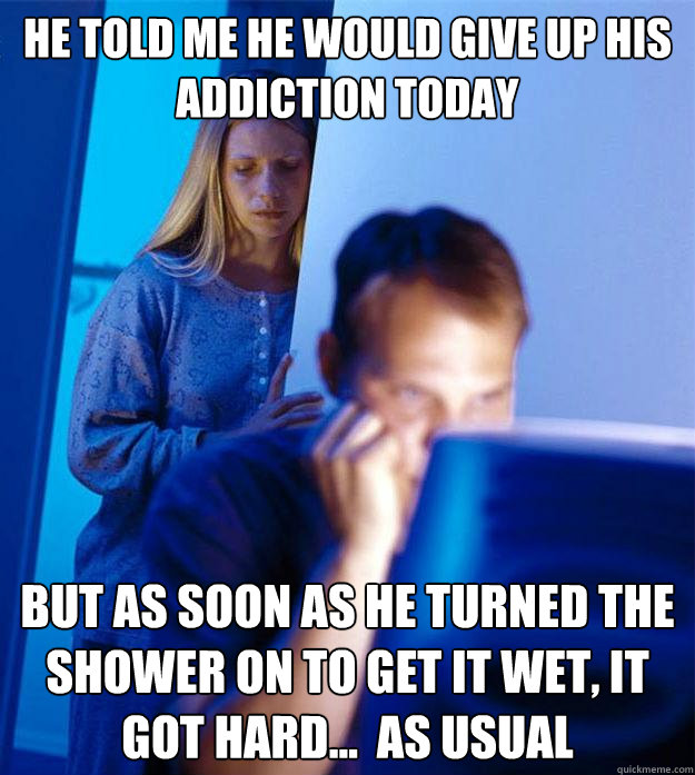 He told me he would give up his addiction today but as soon as he turned the shower on to get it wet, it got hard...  as usual  Redditors Wife