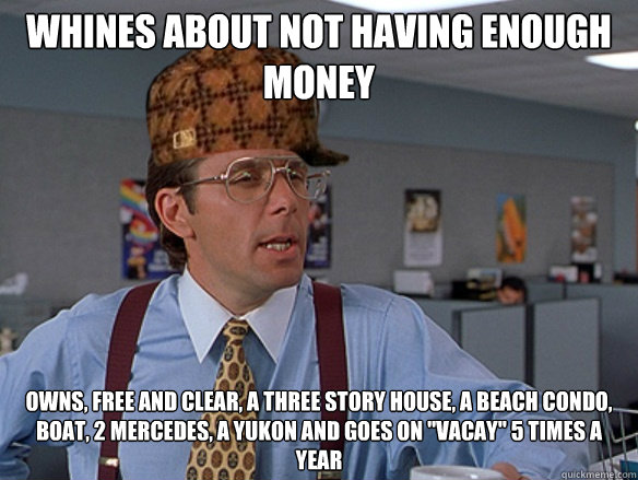 Whines about not having enough money Owns, free and clear, a three story house, a beach condo, boat, 2 Mercedes, a Yukon and goes on 