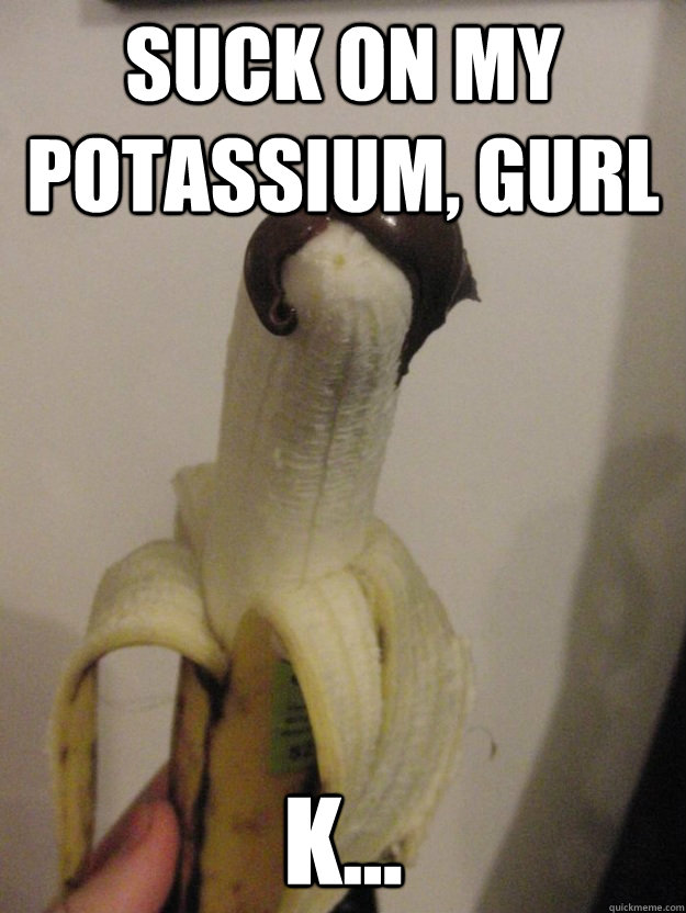 Suck on my potassium, gurl k...  