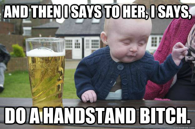 And then I says to her, I says, Do a handstand bitch.   drunk baby