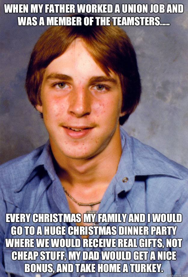 When my father worked a union job and was a member of the Teamsters..... Every Christmas my family and I would go to a huge Christmas dinner party where we would receive real gifts, not cheap stuff, my dad would get a nice bonus, and take home a turkey.   Old Economy Steven