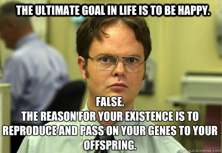 The ultimate goal in life is to be happy. FALSE.  
The reason for your existence is to reproduce and pass on your genes to your offspring.  Schrute
