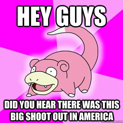 hey guys did you hear there was this big shoot out in America  Slowpoke