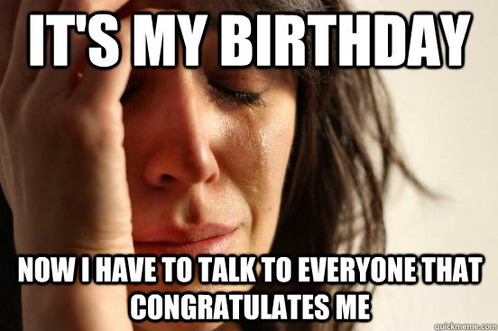 it's my birthday now i have to talk to everyone that congratulates me  First World Problems