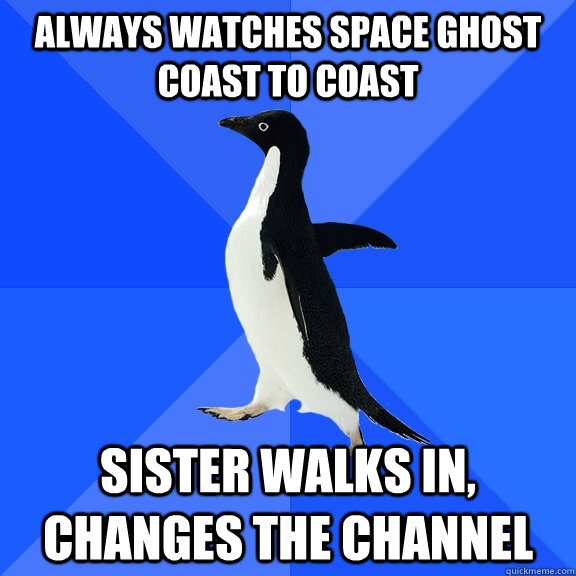 aLWAYS WATCHES SPACE GHOST COAST TO COAST SISTER WALKS IN, CHANGES THE CHANNEL  Socially Awkward Penguin