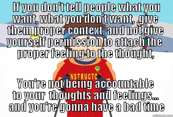  IF YOU DON'T TELL PEOPLE WHAT YOU WANT, WHAT YOU DON'T WANT,  GIVE THEM PROPER CONTEXT, AND NOT GIVE YOURSELF PERMISSION TO ATTACH THE  PROPER FEELING TO THE THOUGHT, YOU'RE NOT BEING ACCOUNTABLE TO YOUR  THOUGHTS AND FEELINGS...  AND YOU'RE GONNA HAVE A BAD TIME Super Cool Ski Instructor