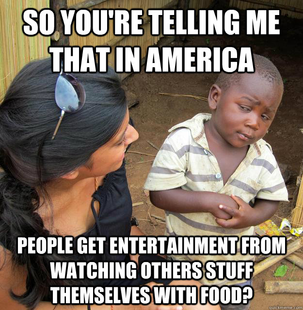 So you're telling me that in America people get entertainment from watching others stuff themselves with food?  Skeptical 3rd World Child