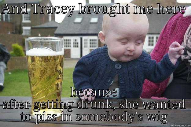 AND TRACEY BROUGHT ME HERE  BECAUSE AFTER GETTING DRUNK, SHE WANTED TO PISS IN SOMEBODY'S WIG drunk baby
