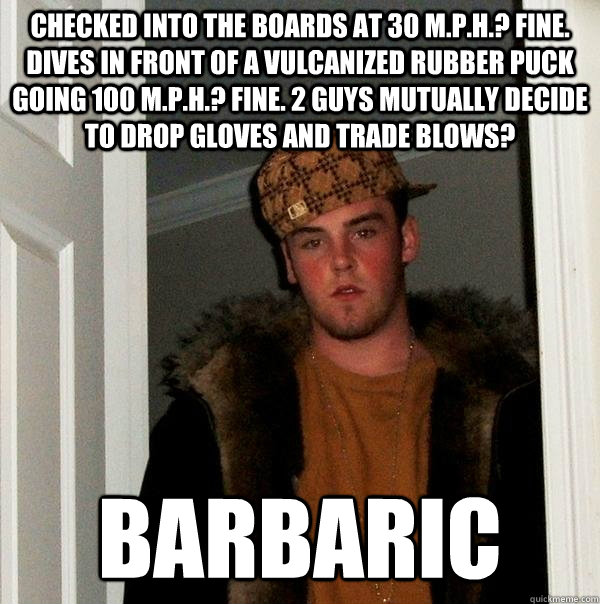 Checked into the boards at 30 m.p.h.? fine. dives in front of a vulcanized rubber puck going 100 m.p.h.? fine. 2 guys mutually decide to drop gloves and trade blows? Barbaric - Checked into the boards at 30 m.p.h.? fine. dives in front of a vulcanized rubber puck going 100 m.p.h.? fine. 2 guys mutually decide to drop gloves and trade blows? Barbaric  Scumbag Steve