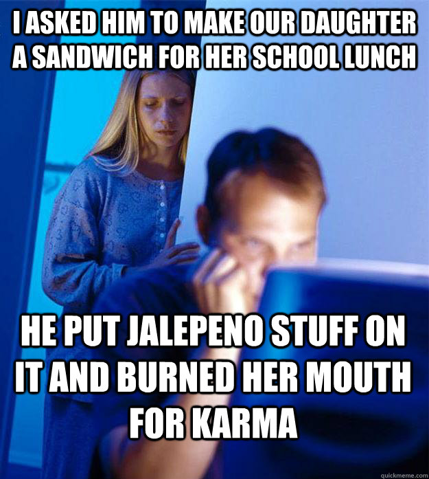 I asked him to make our daughter a sandwich for her school lunch he put jalepeno stuff on it and burned her mouth for karma  Redditors Wife