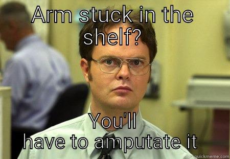 Arm stuck in shelf  - ARM STUCK IN THE SHELF? YOU'LL HAVE TO AMPUTATE IT  Schrute