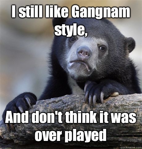 I still like Gangnam style, And don't think it was over played  Confession Bear