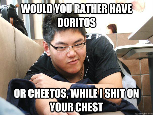 Would you rather have Doritos or Cheetos, while I shit on your chest    