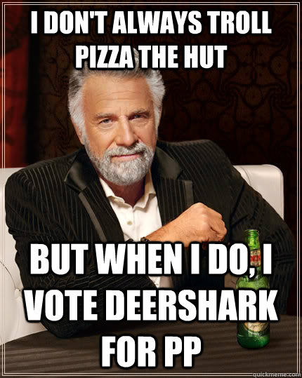 I don't always troll Pizza the Hut but when I do, I vote deershark for PP - I don't always troll Pizza the Hut but when I do, I vote deershark for PP  The Most Interesting Man In The World