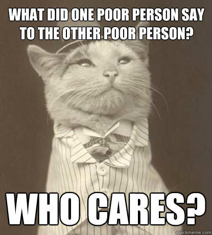 what did one poor person say to the other poor person? Who cares? - what did one poor person say to the other poor person? Who cares?  Aristocat