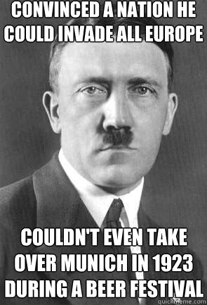 Convinced a nation he could invade all Europe Couldn't even take over Munich in 1923 during a beer festival  Scumbag Hitler