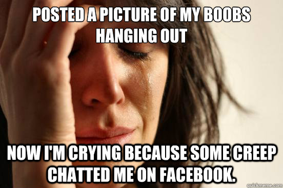 Posted a picture of my boobs 
hanging out Now I'm crying because some creep chatted me on Facebook.  First World Problems
