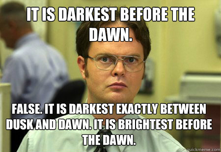 It is darkest before the dawn. False. It is darkest exactly between dusk and dawn. It is brightest before the dawn.  Dwight