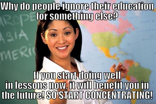 WHY DO PEOPLE IGNORE THEIR EDUCATION FOR SOMETHING ELSE? IF YOU START DOING WELL IN LESSONS NOW, IT WILL BENEFIT YOU IN THE FUTURE! SO START CONCENTRATING! Unhelpful High School Teacher