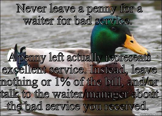 NEVER LEAVE A PENNY FOR A WAITER FOR BAD SERVICE.  A PENNY LEFT ACTUALLY REPRESENTS EXCELLENT SERVICE. INSTEAD, LEAVE NOTHING OR 1% OF THE BILL, AND/OR TALK TO THE WAITER/MANAGER ABOUT THE BAD SERVICE YOU RECEIVED.  Actual Advice Mallard
