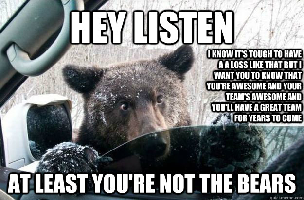 Hey Listen At least you're not the bears I know it's tough to have a a loss like that but I want you to know that you're awesome and your team's awesome and you'll have a great team for years to come  