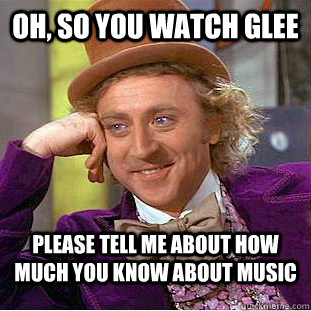 Oh, so you watch glee Please tell me about how much you know about music  Creepy Wonka