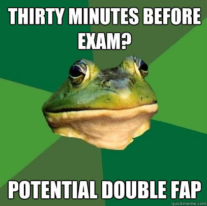 thirty minutes before exam? potential double fap  Foul Bachelor Frog