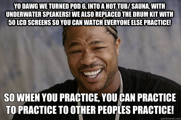 YO DAWG WE TURNED POD 6, INTO A hot tub/ sauna, with underwater speakers! WE ALSO REPLACED THE DRUM KIT WITH 50 LCD SCREENS SO YOU CAN WATCH EVERYONE ELSE PRACTICE! So when you practice, you can practice to practice to other peoples practice!  Xzibit meme