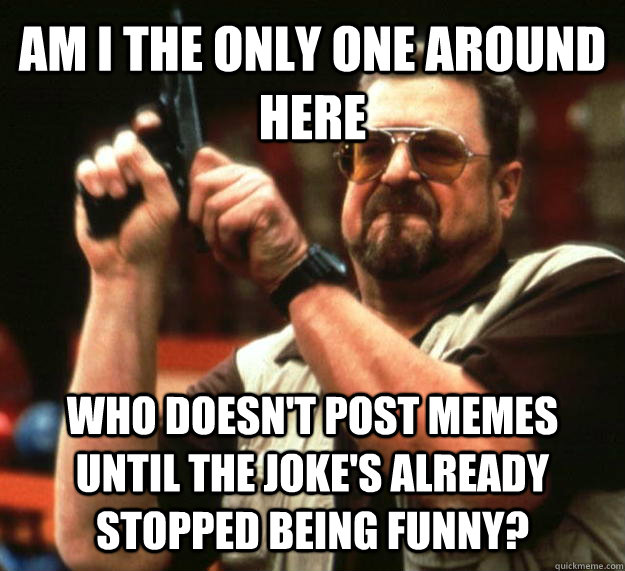 AM I THE ONLY ONE AROUND HERE who doesn't post memes until the joke's already stopped being funny? - AM I THE ONLY ONE AROUND HERE who doesn't post memes until the joke's already stopped being funny?  Angry Walter