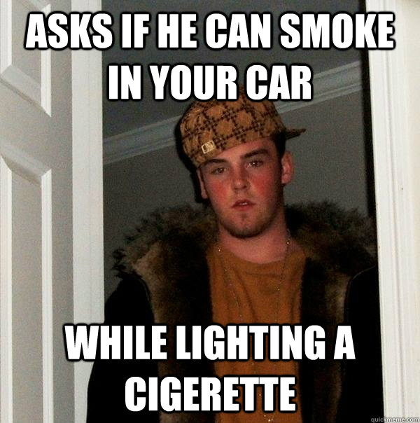 Asks if he can smoke in your car while lighting a cigerette - Asks if he can smoke in your car while lighting a cigerette  Scumbag Steve