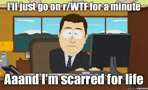 I'll just go on r/WTF for a minute  Aaand I'm scarred for life  anditsgone