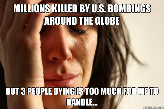 millions killed by u.s. bombings around the globe but 3 people dying is too much for me to handle...  First World Problems