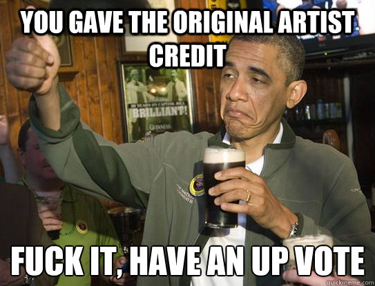 You gave the original artist credit Fuck it, have an up vote  Upvoting Obama