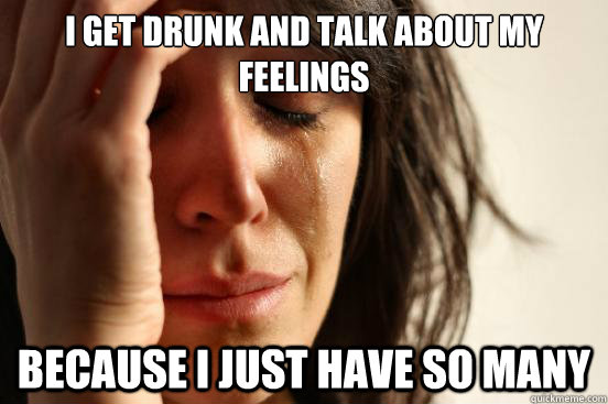 I get drunk and talk about my feelings Because i just have so many  First World Problems