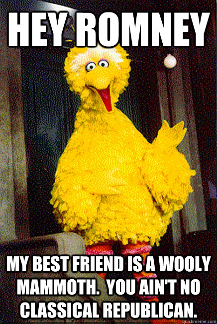 Hey Romney My best friend is a Wooly Mammoth.  You ain't no classical Republican.  Big Bird
