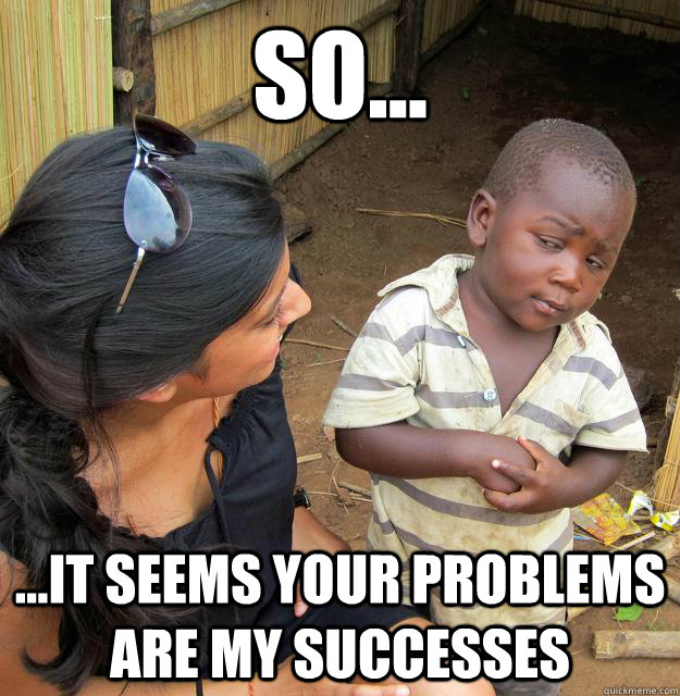 so... ...it seems your problems are my successes  Skeptical Third World Baby
