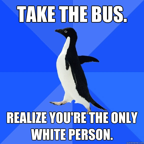 Take the bus. Realize you're the only white person.  Socially Awkward Penguin