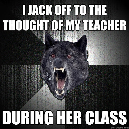 I Jack off to the thought of my teacher During her class  Insanity Wolf