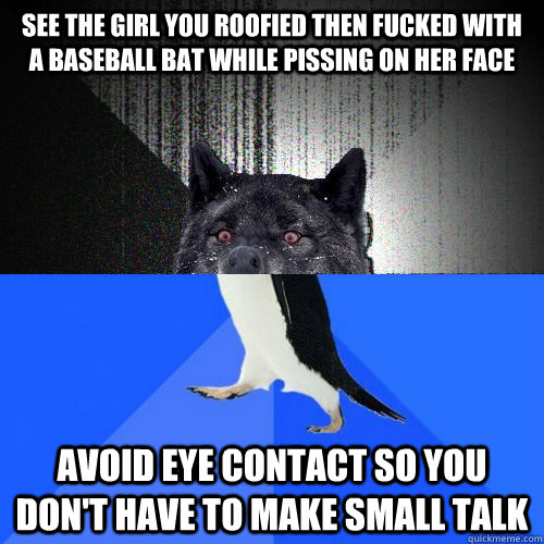 see the girl you roofied then fucked with a baseball bat while pissing on her face avoid eye contact so you don't have to make small talk - see the girl you roofied then fucked with a baseball bat while pissing on her face avoid eye contact so you don't have to make small talk  Socially Awkward Insanity Wolf