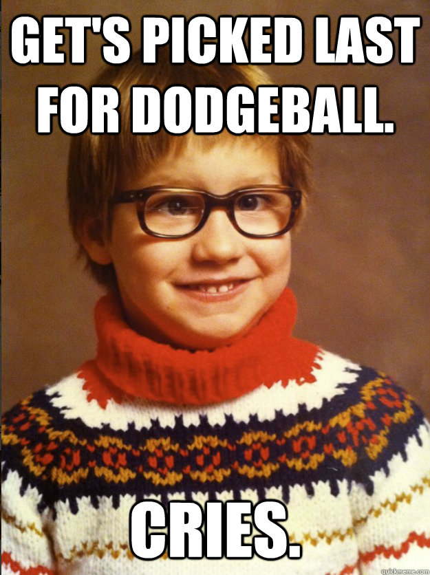 Get's picked last for dodgeball. Cries.  
