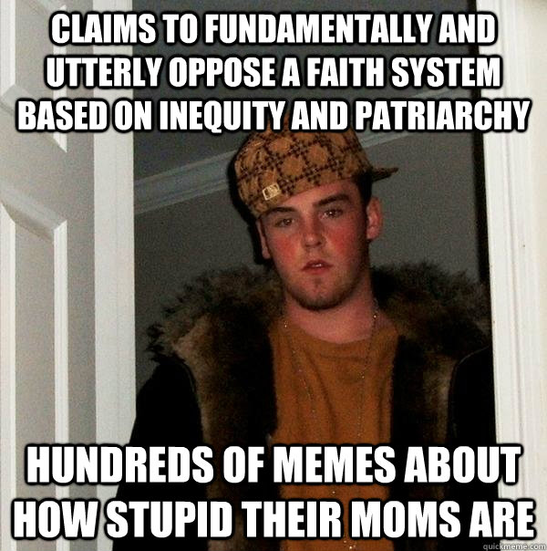 CLAIMS TO FUNDAMENTALLY and utterly OPPOSE A FAITH SYSTEM BASED ON INEQUITY AND PATRIARCHY HUNDREDS OF MEMES ABOUT HOW STUPID THEIR MOMS ARE  Scumbag Steve