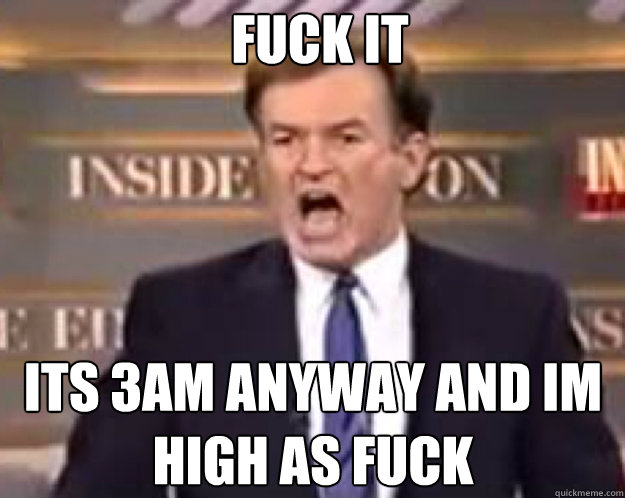 FUCK IT ITS 3AM ANYWAY AND IM HIGH AS FUCK  fuck it bill