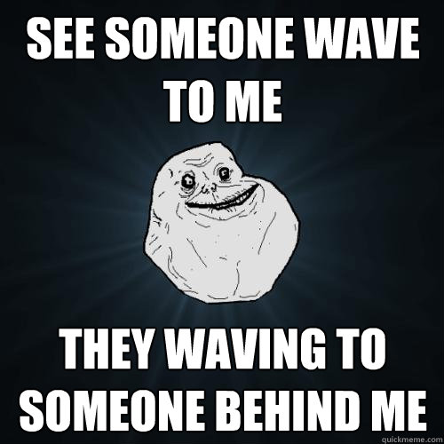 see someone wave to me they waving to someone behind me  Forever Alone
