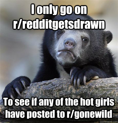 I only go on r/redditgetsdrawn To see if any of the hot girls have posted to r/gonewild  Confession Bear