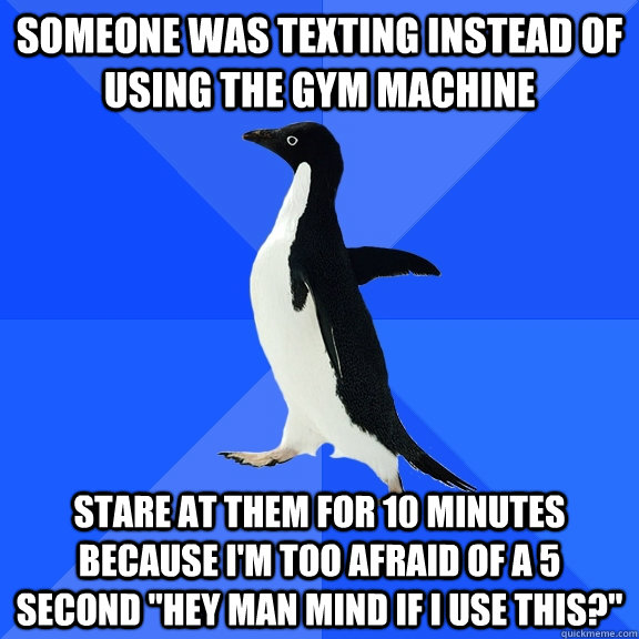 Someone was texting instead of using the gym machine Stare at them for 10 minutes because i'm too afraid of a 5 second 