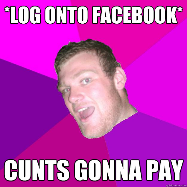 *log onto facebook* cunts gonna pay  