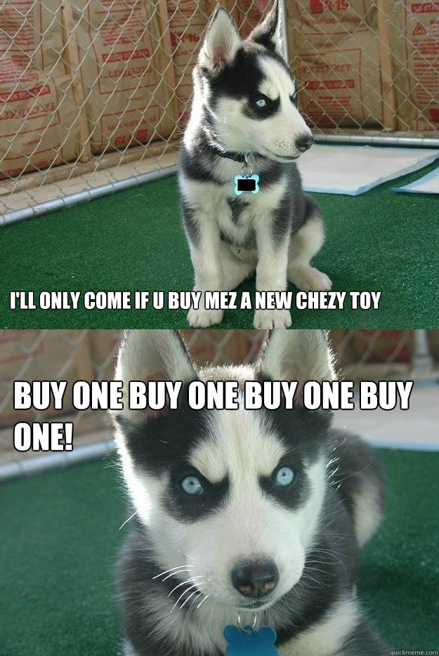 I'll only come if u buy mez a new chezy toy Buy one buy one buy one buy one!  Insanity puppy