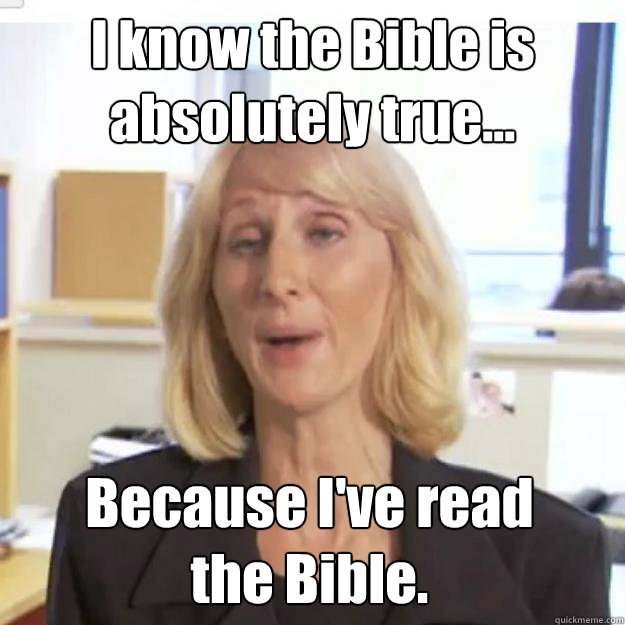 I know the Bible is absolutely true... Because I've read 
the Bible. - I know the Bible is absolutely true... Because I've read 
the Bible.  Ignorant and possibly Retarded Religious Person