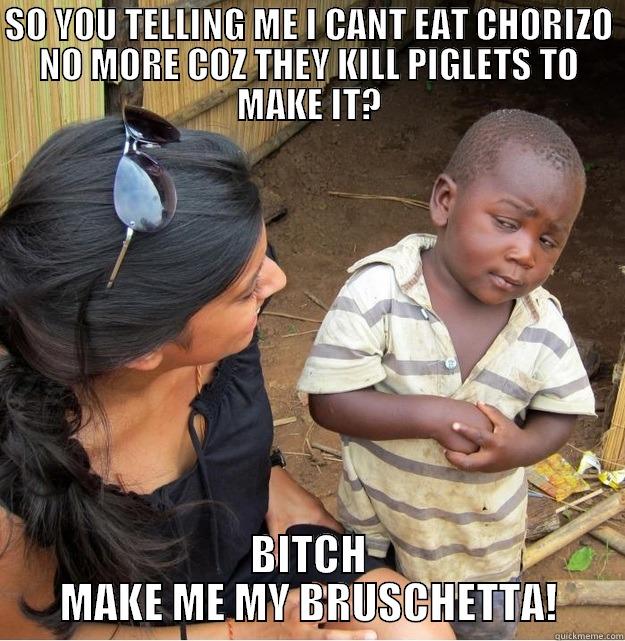 SO YOU TELLING ME I CANT EAT CHORIZO NO MORE COZ THEY KILL PIGLETS TO MAKE IT? BITCH MAKE ME MY BRUSCHETTA! Skeptical Third World Kid